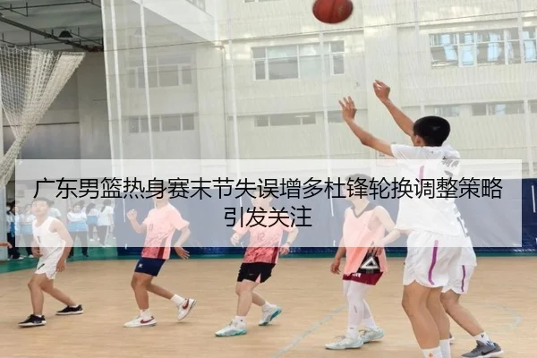 广东男篮热身赛末节失误增多杜锋轮换调整策略引发关注